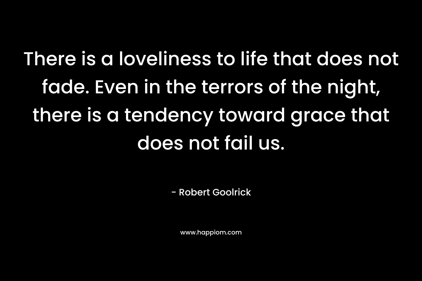 There is a loveliness to life that does not fade. Even in the terrors of the night, there is a tendency toward grace that does not fail us.  – Robert Goolrick