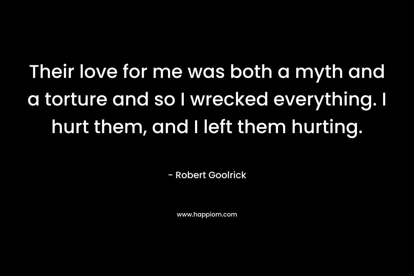 Their love for me was both a myth and a torture and so I wrecked everything. I hurt them, and I left them hurting. – Robert Goolrick