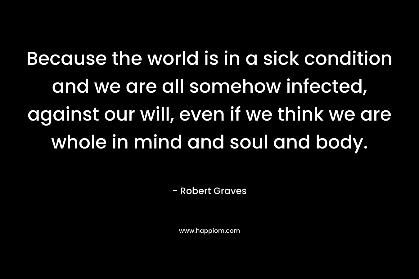 Because the world is in a sick condition and we are all somehow infected, against our will, even if we think we are whole in mind and soul and body. – Robert Graves