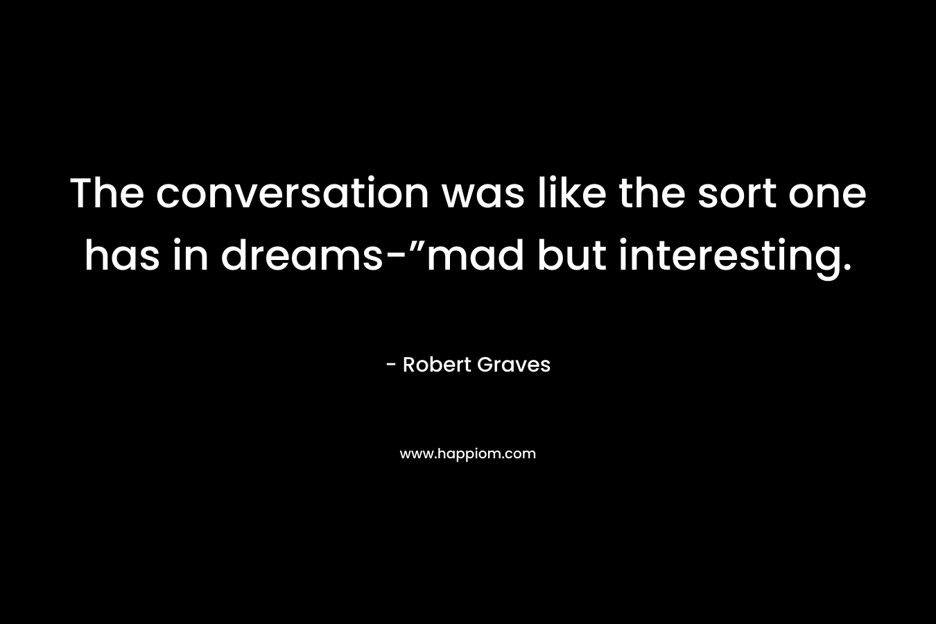The conversation was like the sort one has in dreams-”mad but interesting. – Robert Graves