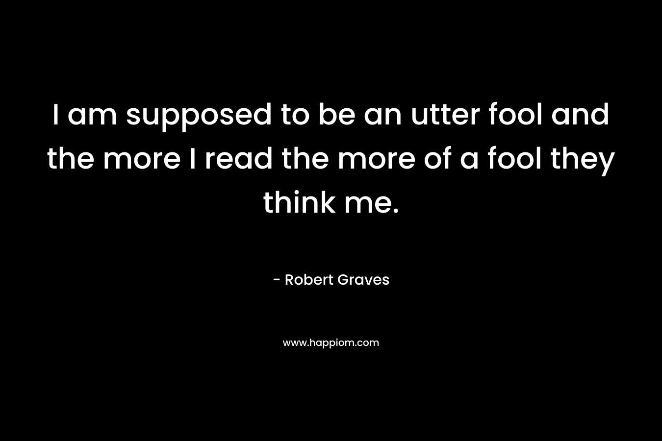 I am supposed to be an utter fool and the more I read the more of a fool they think me. – Robert Graves