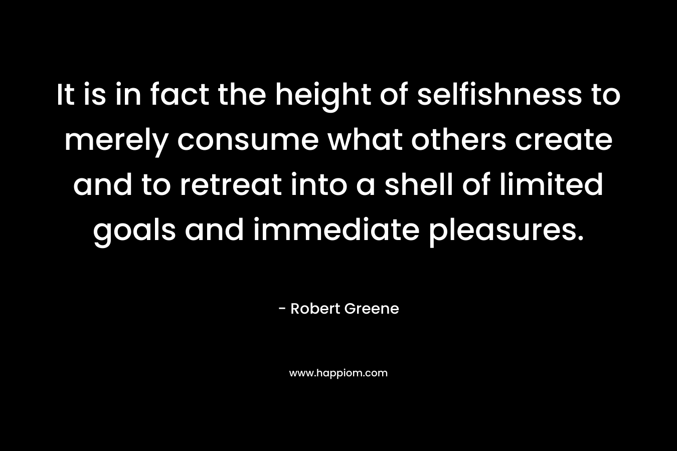 It is in fact the height of selfishness to merely consume what others create and to retreat into a shell of limited goals and immediate pleasures. – Robert Greene