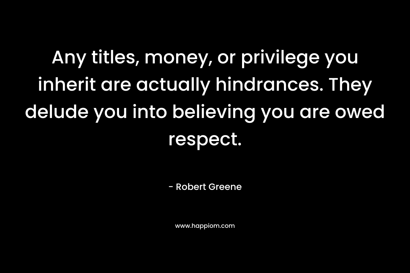 Any titles, money, or privilege you inherit are actually hindrances. They delude you into believing you are owed respect.