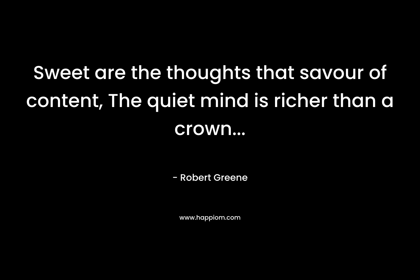Sweet are the thoughts that savour of content, The quiet mind is richer than a crown… – Robert Greene