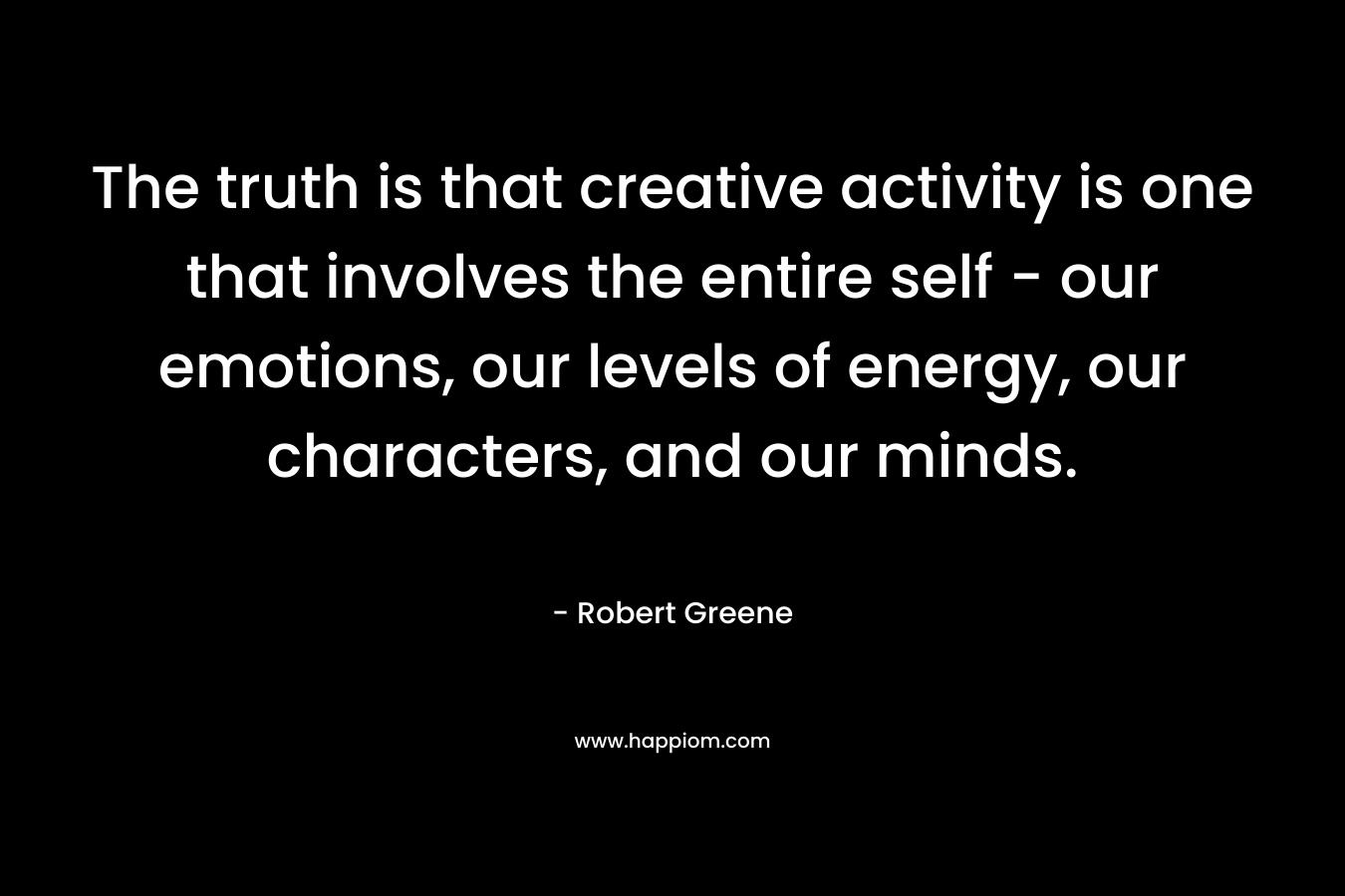The truth is that creative activity is one that involves the entire self - our emotions, our levels of energy, our characters, and our minds.