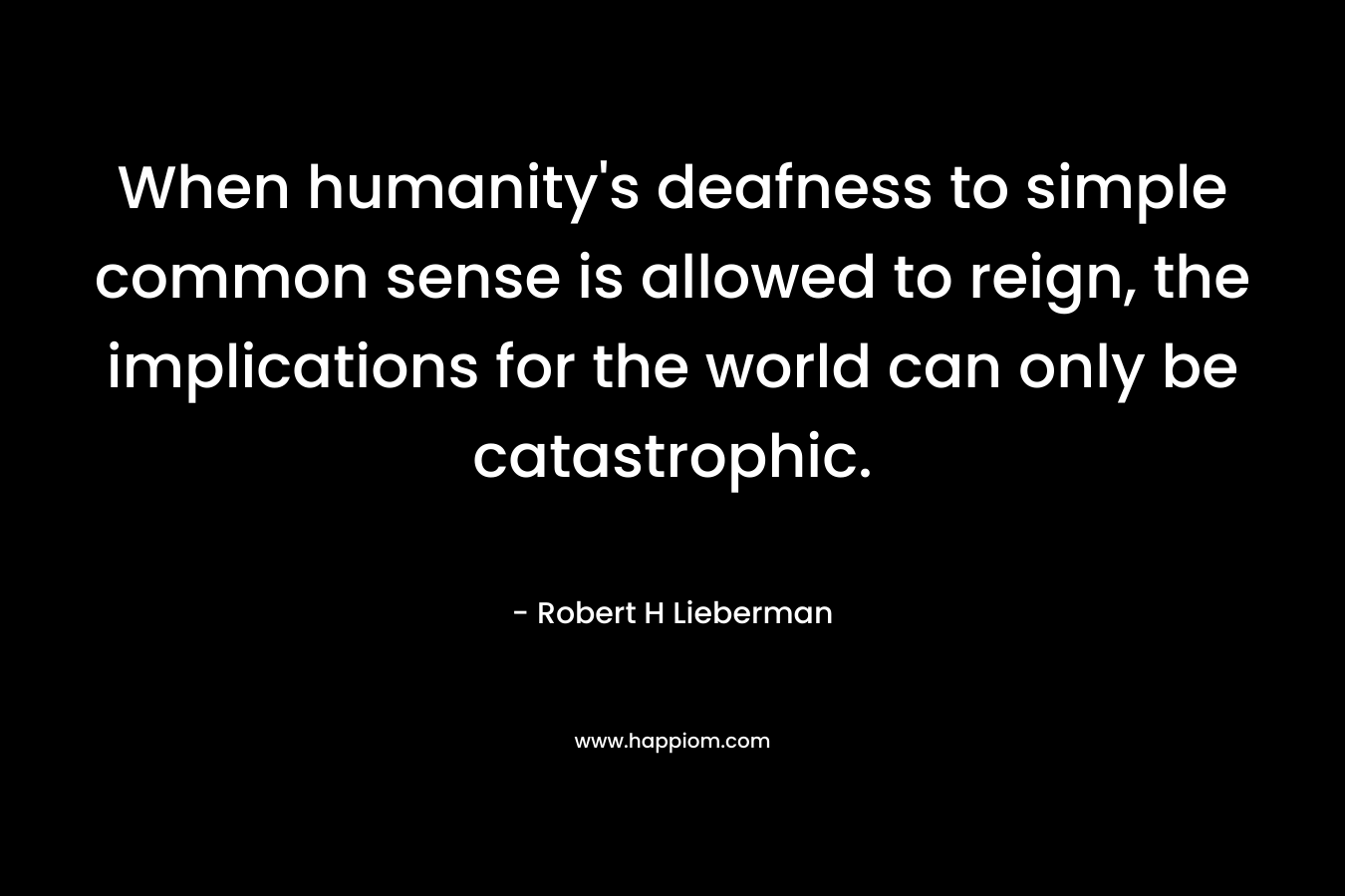 When humanity’s deafness to simple common sense is allowed to reign, the implications for the world can only be catastrophic. – Robert H Lieberman