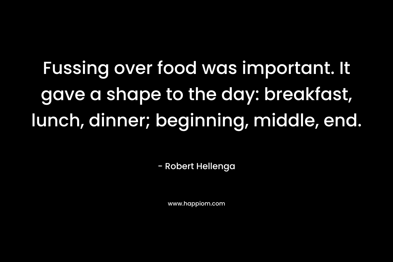 Fussing over food was important. It gave a shape to the day: breakfast, lunch, dinner; beginning, middle, end. – Robert Hellenga
