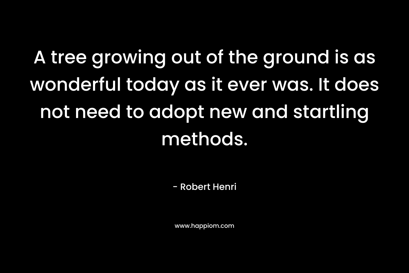 A tree growing out of the ground is as wonderful today as it ever was. It does not need to adopt new and startling methods. – Robert Henri