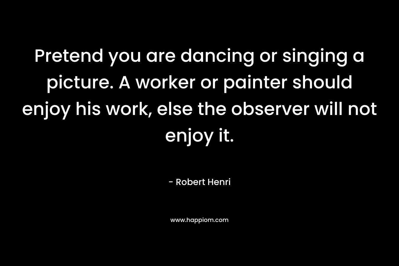 Pretend you are dancing or singing a picture. A worker or painter should enjoy his work, else the observer will not enjoy it. – Robert Henri