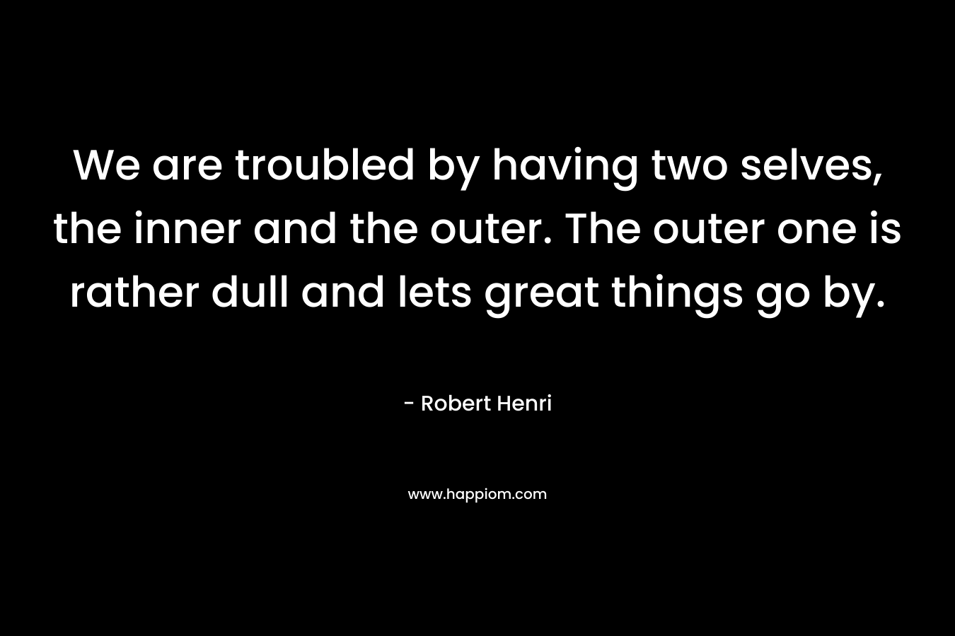 We are troubled by having two selves, the inner and the outer. The outer one is rather dull and lets great things go by. – Robert Henri