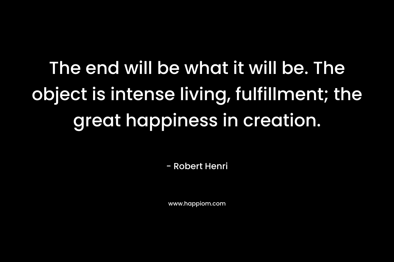 The end will be what it will be. The object is intense living, fulfillment; the great happiness in creation. – Robert Henri
