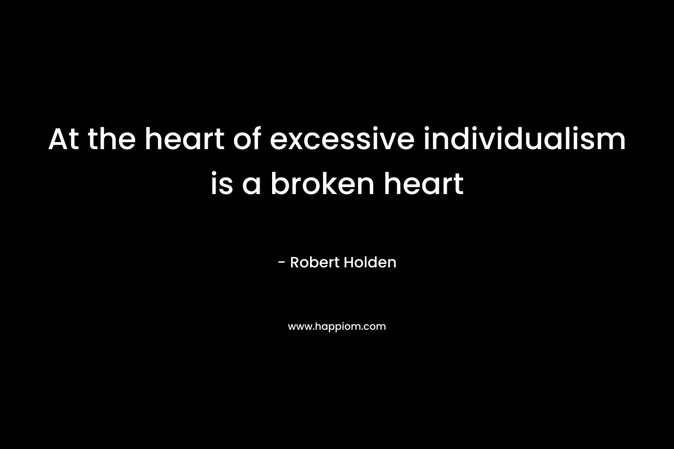 At the heart of excessive individualism is a broken heart – Robert Holden