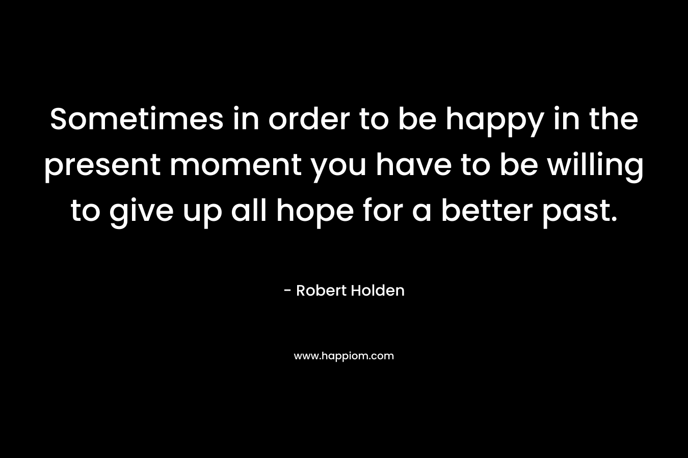 Sometimes in order to be happy in the present moment you have to be willing to give up all hope for a better past.
