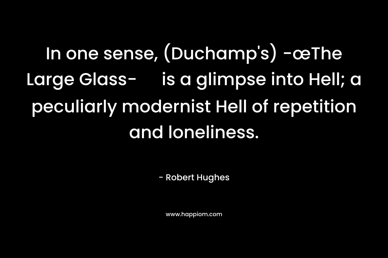 In one sense, (Duchamp’s) -œThe Large Glass- is a glimpse into Hell; a peculiarly modernist Hell of repetition and loneliness. – Robert Hughes