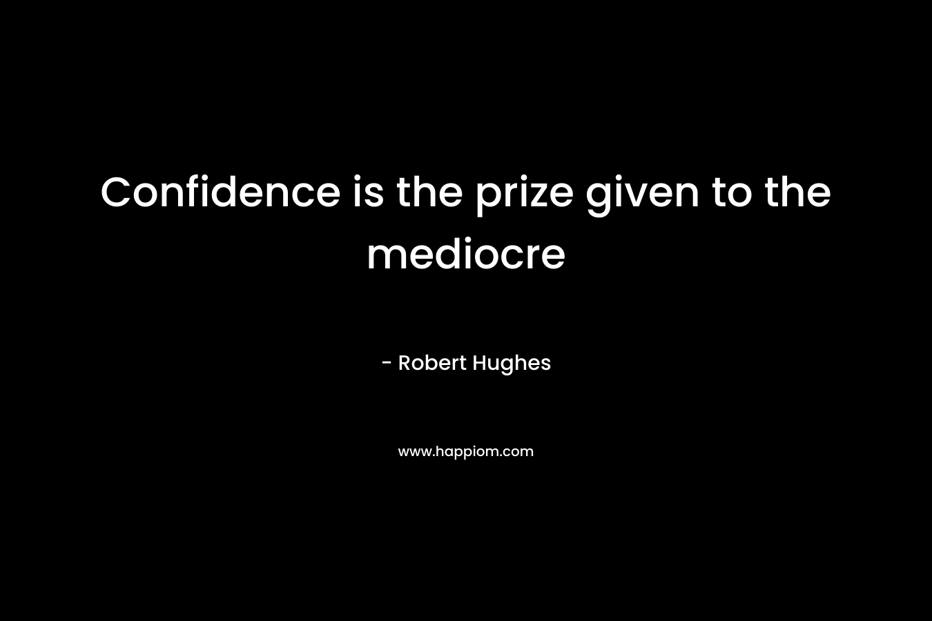 Confidence is the prize given to the mediocre – Robert Hughes