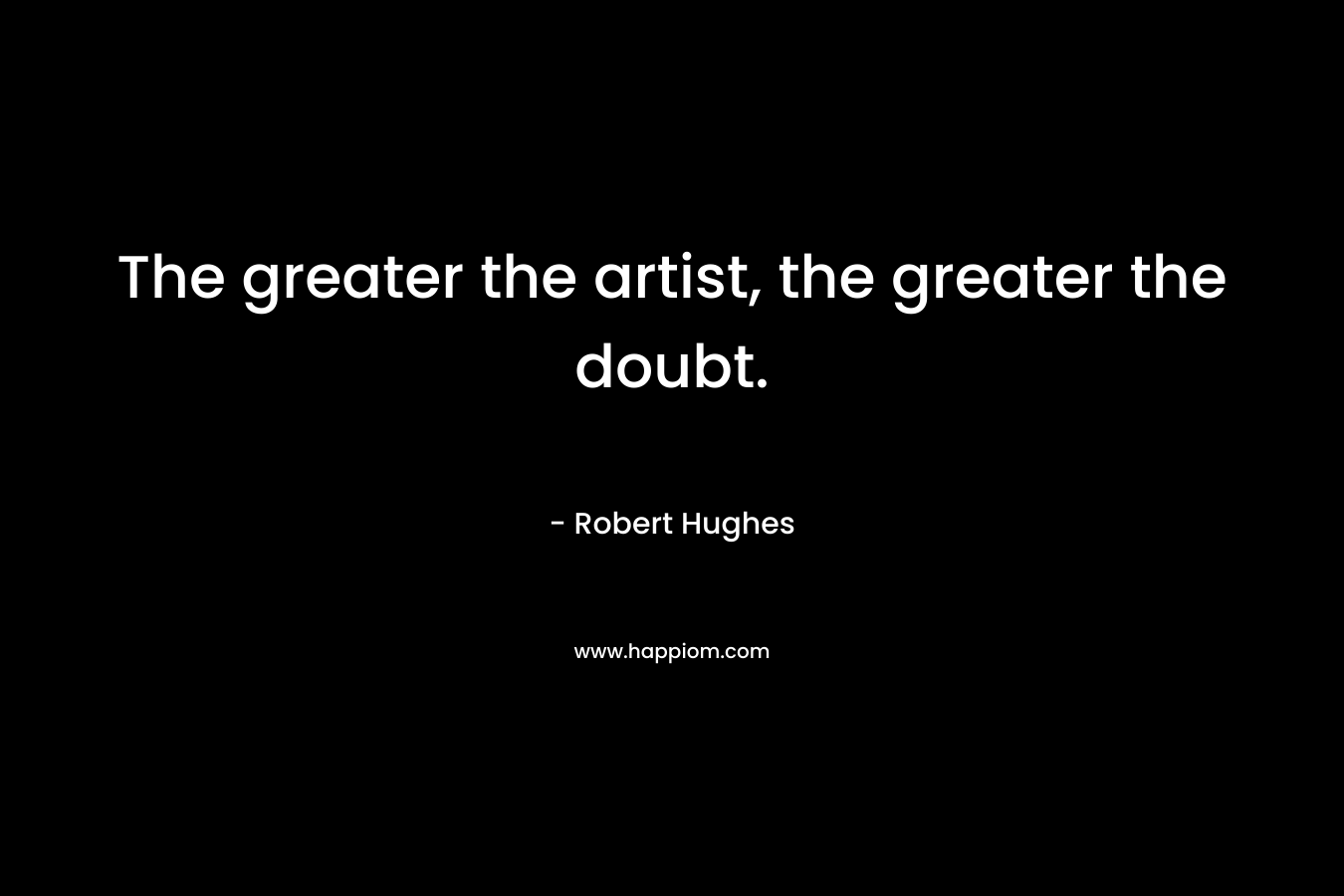 The greater the artist, the greater the doubt. – Robert Hughes