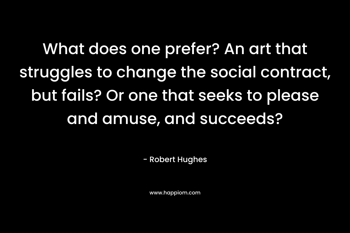 What does one prefer? An art that struggles to change the social contract, but fails? Or one that seeks to please and amuse, and succeeds? – Robert Hughes