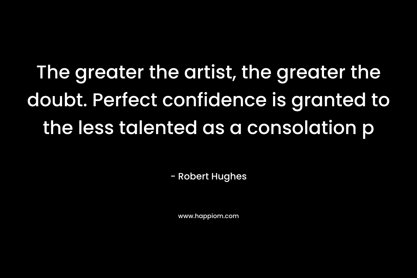 The greater the artist, the greater the doubt. Perfect confidence is granted to the less talented as a consolation p – Robert Hughes