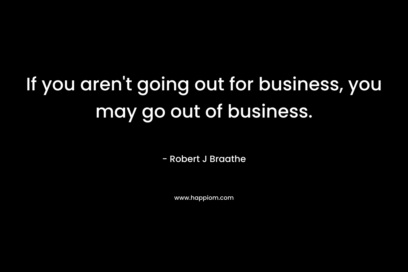 If you aren’t going out for business, you may go out of business. – Robert J Braathe
