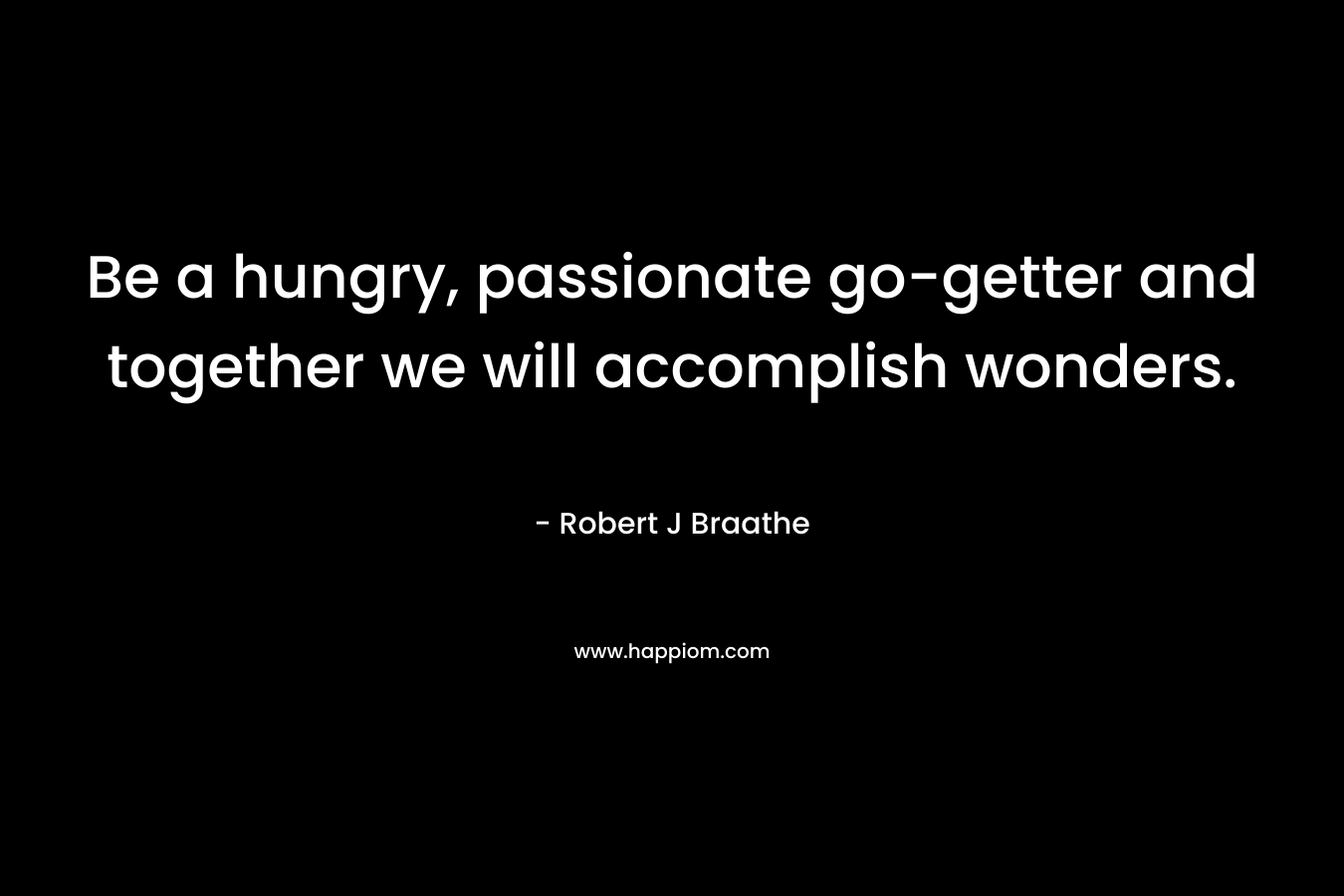 Be a hungry, passionate go-getter and together we will accomplish wonders.