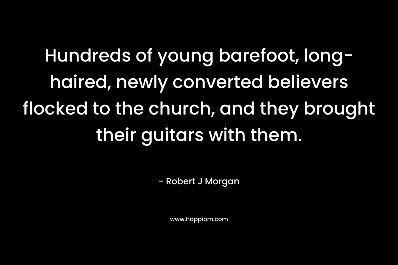 Hundreds of young barefoot, long-haired, newly converted believers flocked to the church, and they brought their guitars with them. – Robert J Morgan