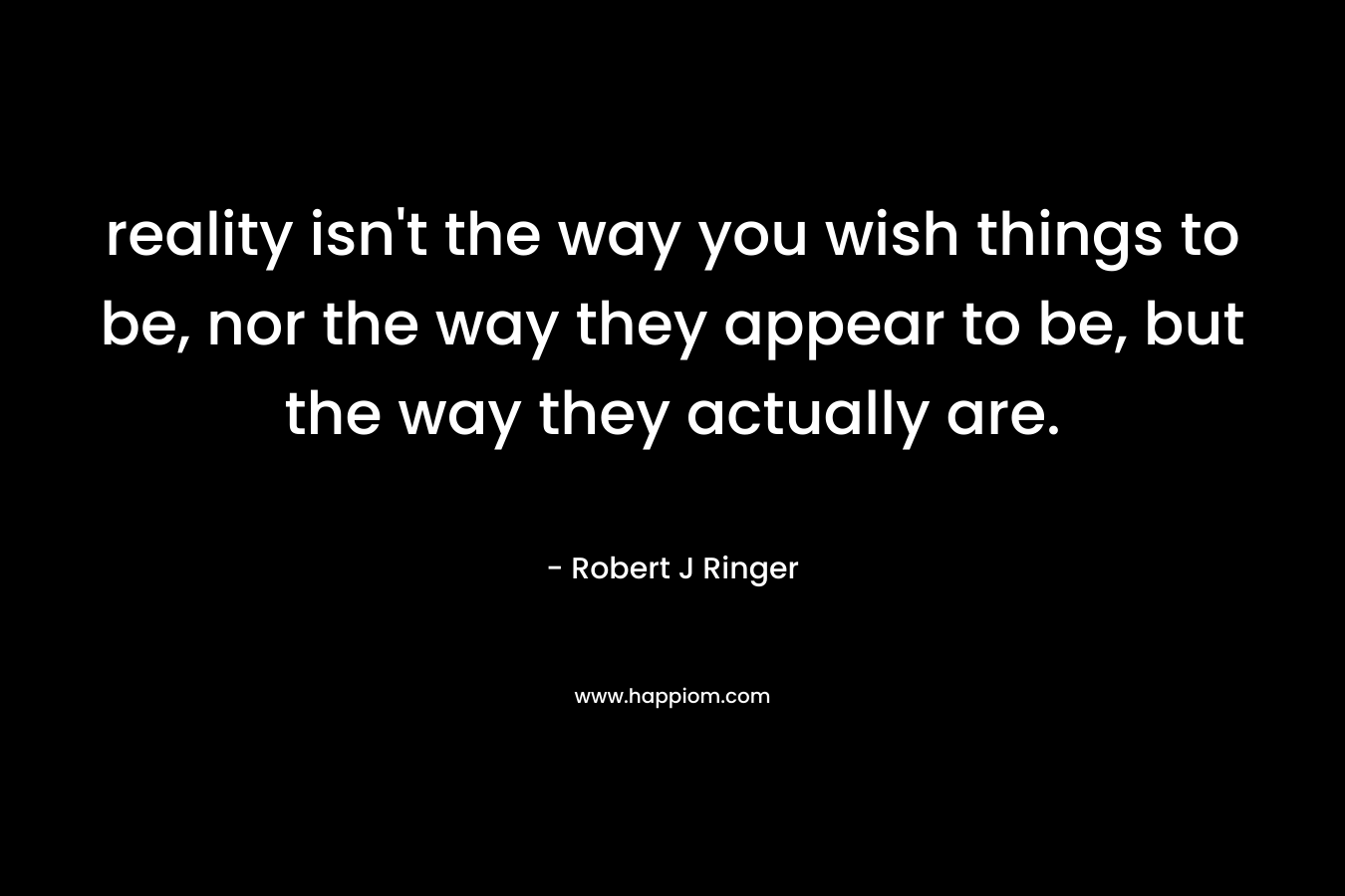 reality isn’t the way you wish things to be, nor the way they appear to be, but the way they actually are. – Robert J Ringer