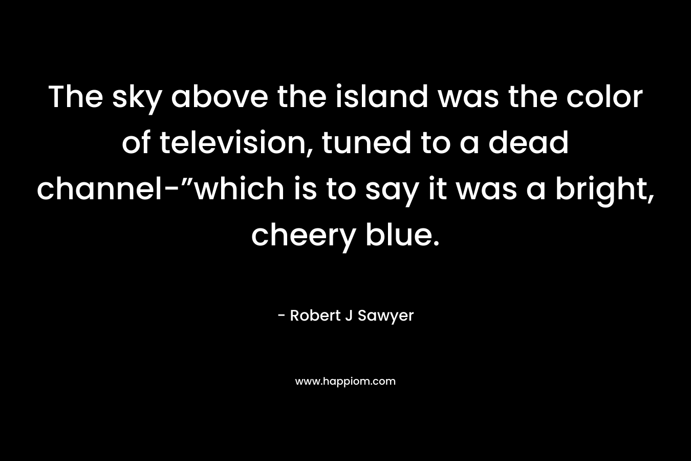 The sky above the island was the color of television, tuned to a dead channel-”which is to say it was a bright, cheery blue. – Robert J Sawyer