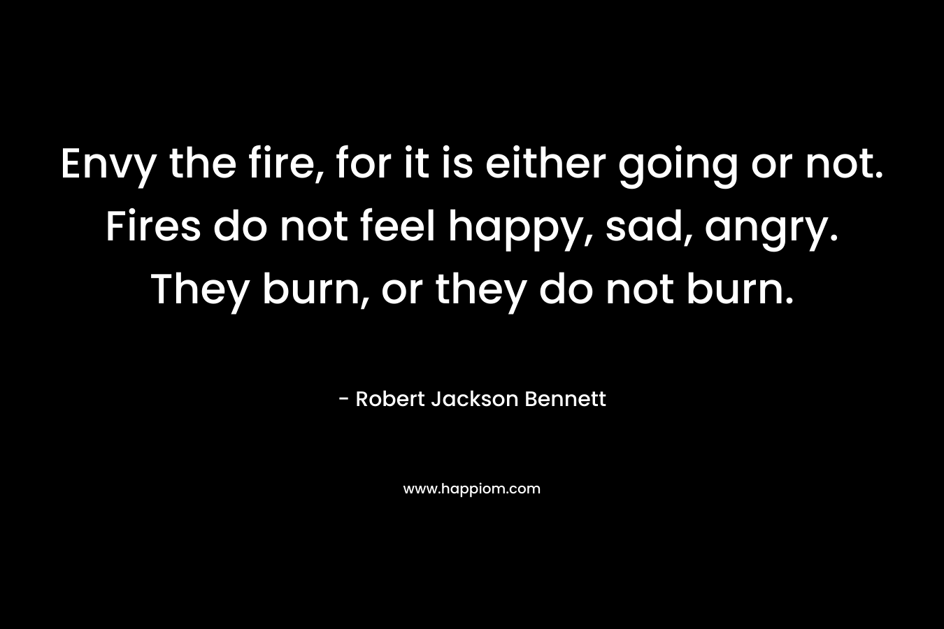 Envy the fire, for it is either going or not. Fires do not feel happy, sad, angry. They burn, or they do not burn. – Robert Jackson Bennett