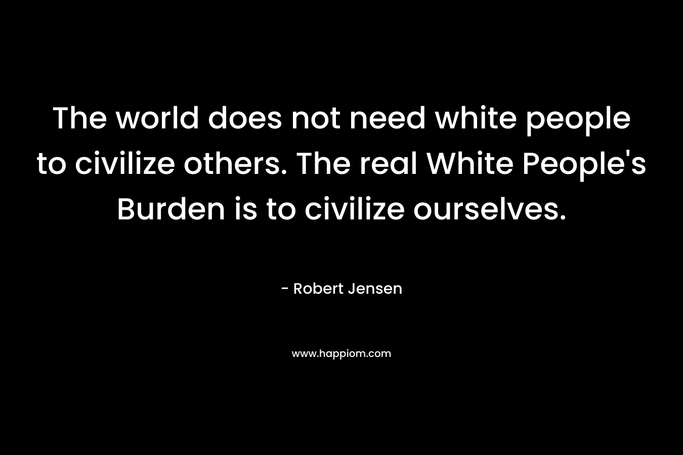 The world does not need white people to civilize others. The real White People's Burden is to civilize ourselves.