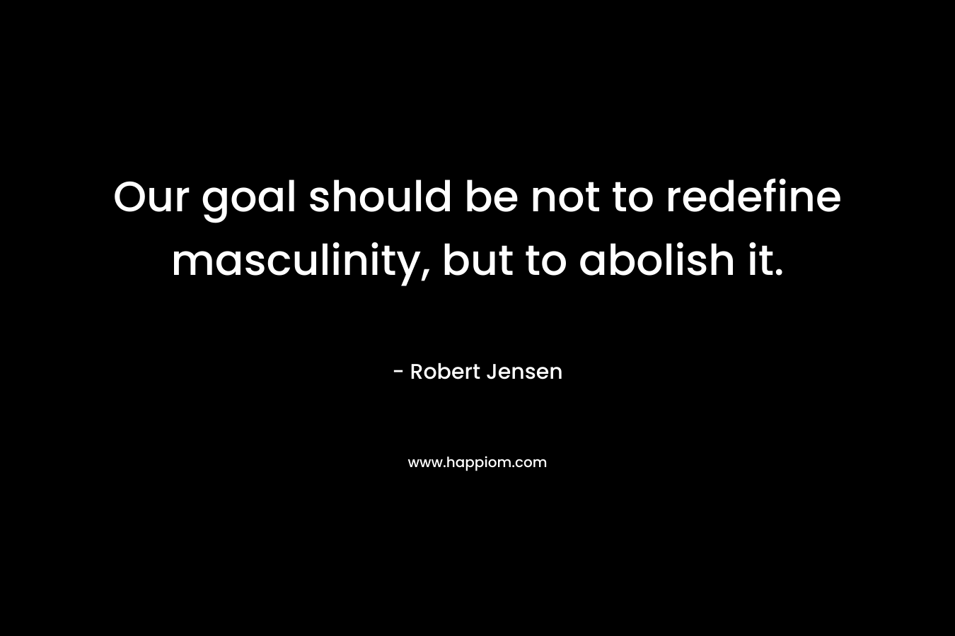 Our goal should be not to redefine masculinity, but to abolish it. – Robert Jensen