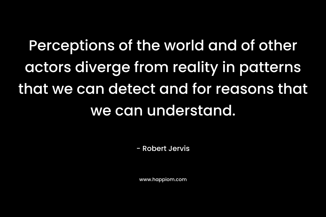 Perceptions of the world and of other actors diverge from reality in patterns that we can detect and for reasons that we can understand. – Robert Jervis