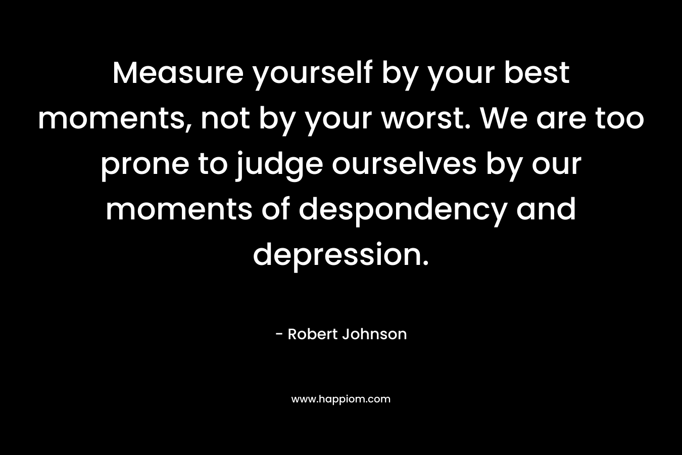 Measure yourself by your best moments, not by your worst. We are too prone to judge ourselves by our moments of despondency and depression. – Robert Johnson