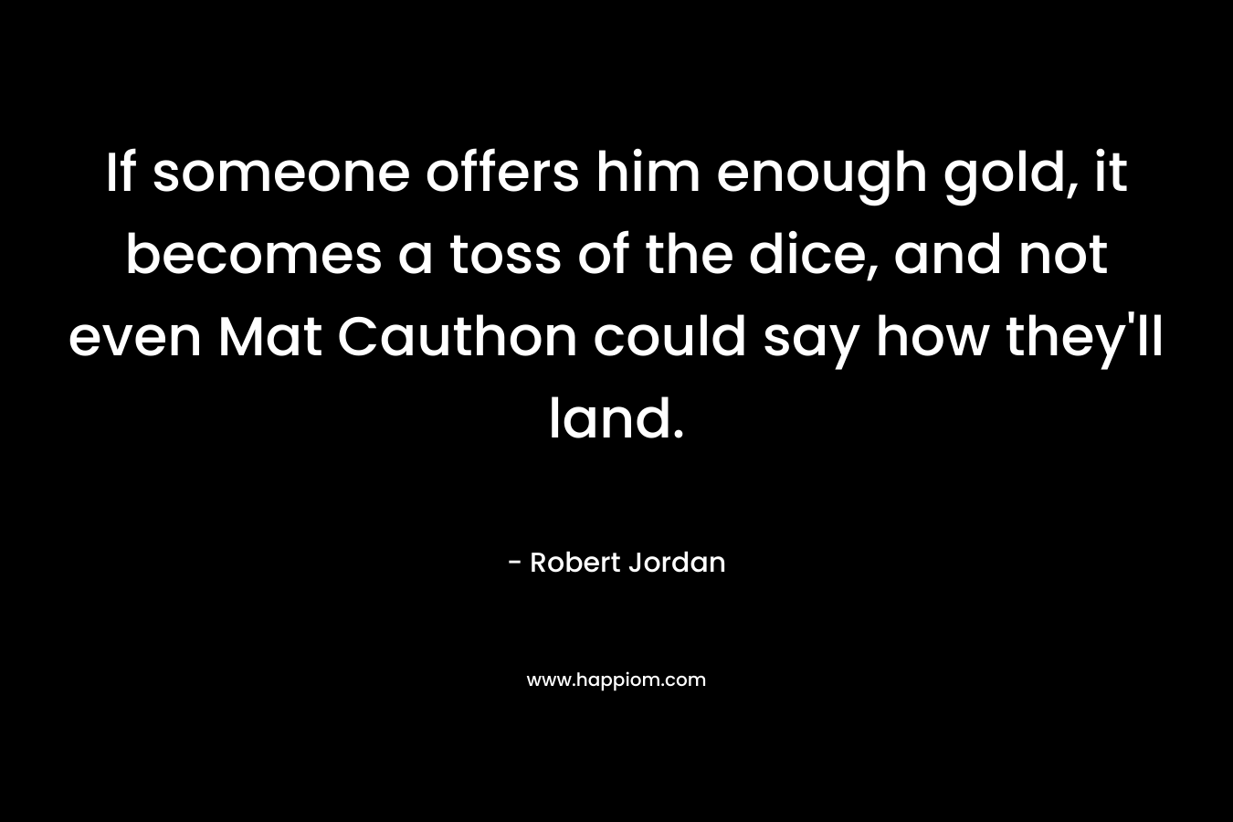 If someone offers him enough gold, it becomes a toss of the dice, and not even Mat Cauthon could say how they’ll land. – Robert Jordan