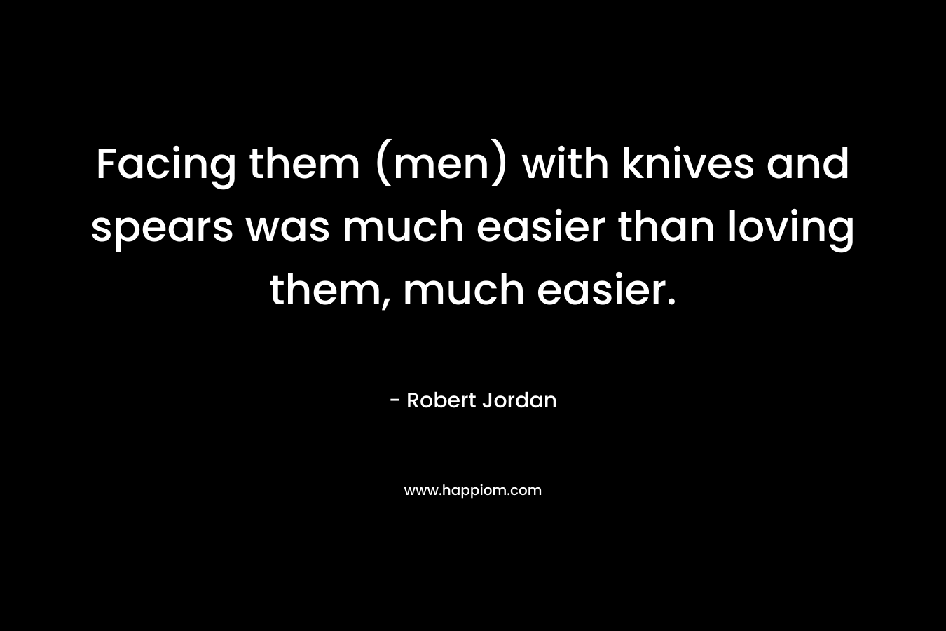 Facing them (men) with knives and spears was much easier than loving them, much easier. – Robert Jordan