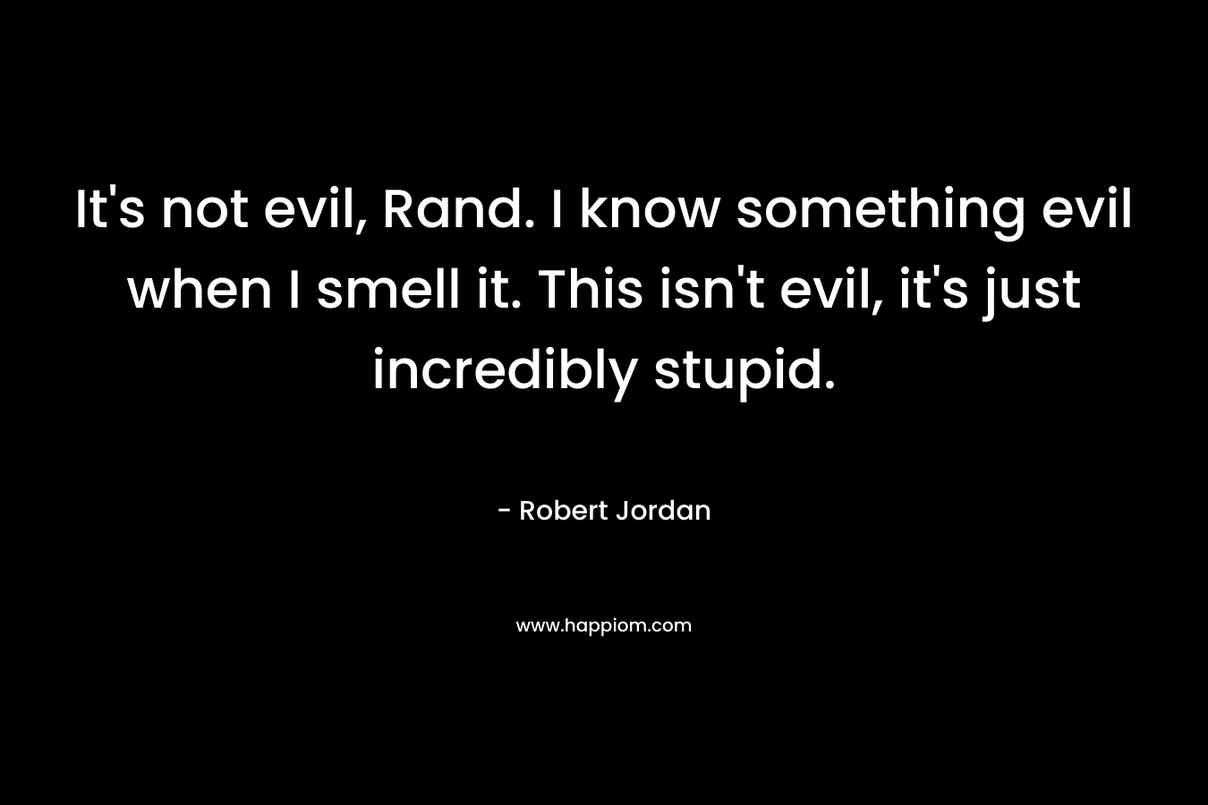 It’s not evil, Rand. I know something evil when I smell it. This isn’t evil, it’s just incredibly stupid. – Robert Jordan