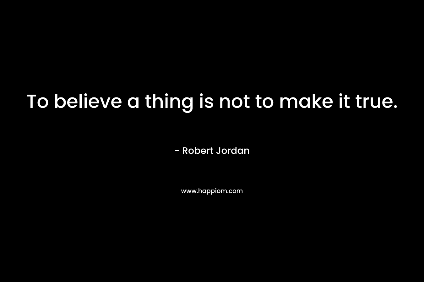 To believe a thing is not to make it true. – Robert Jordan