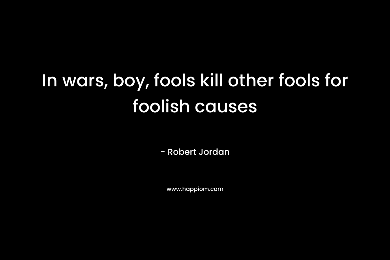 In wars, boy, fools kill other fools for foolish causes