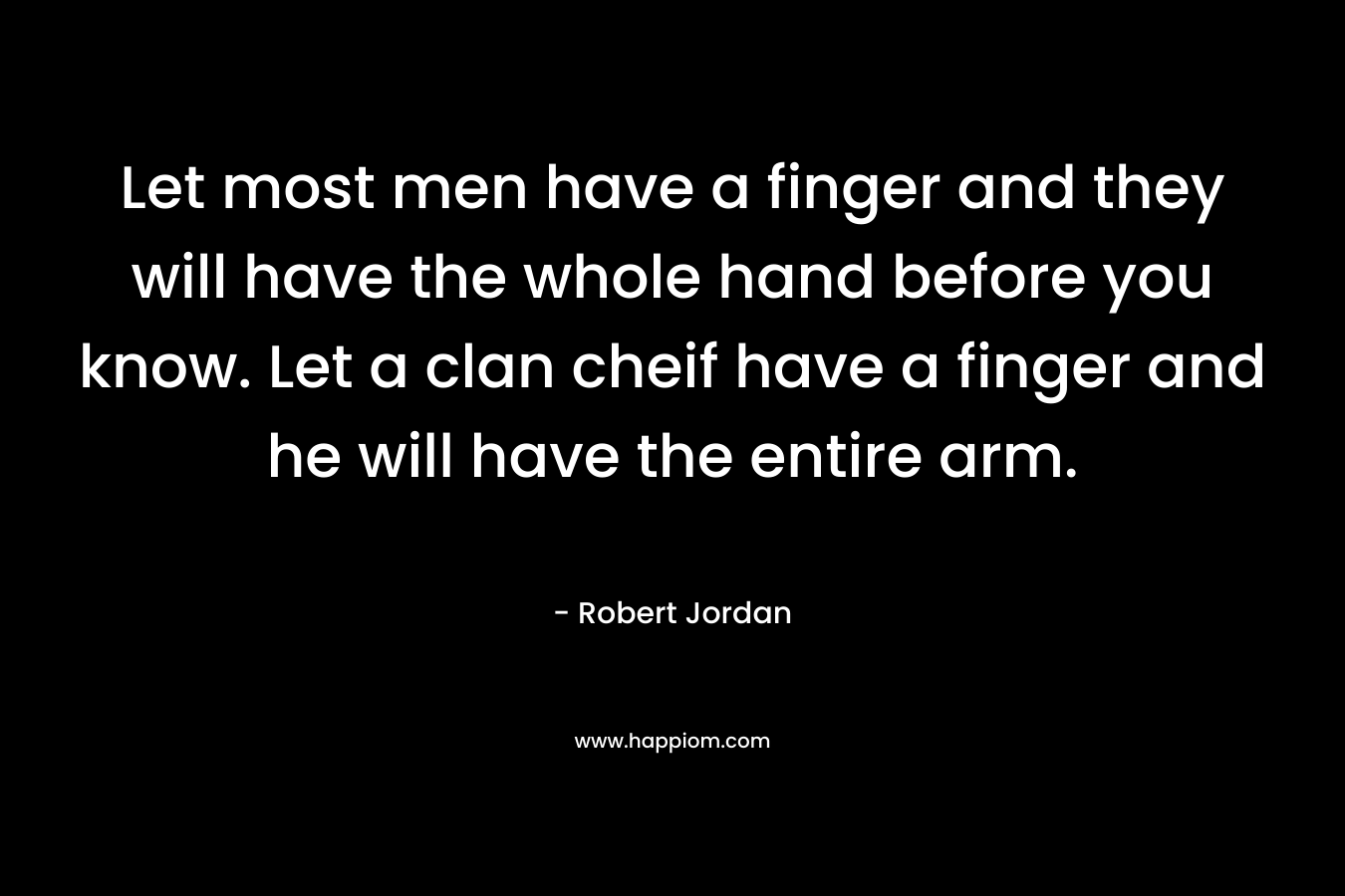 Let most men have a finger and they will have the whole hand before you know. Let a clan cheif have a finger and he will have the entire arm. – Robert Jordan
