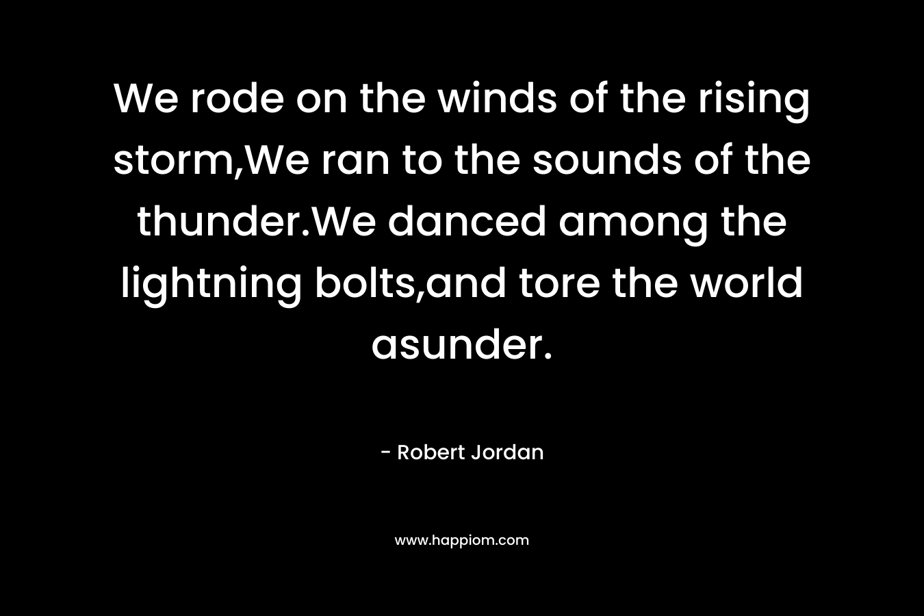 We rode on the winds of the rising storm,We ran to the sounds of the thunder.We danced among the lightning bolts,and tore the world asunder. – Robert Jordan