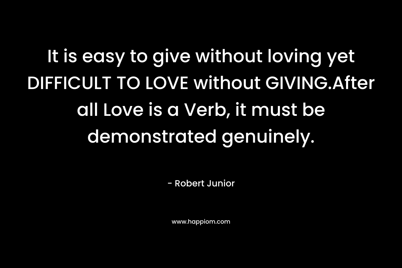It is easy to give without loving yet DIFFICULT TO LOVE without GIVING.After all Love is a Verb, it must be demonstrated genuinely. – Robert Junior