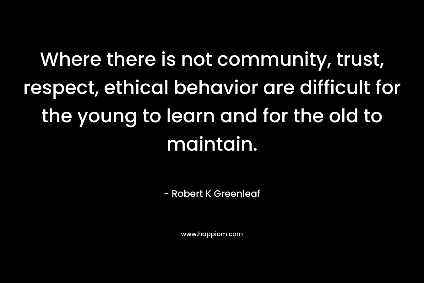 Where there is not community, trust, respect, ethical behavior are difficult for the young to learn and for the old to maintain. – Robert K Greenleaf