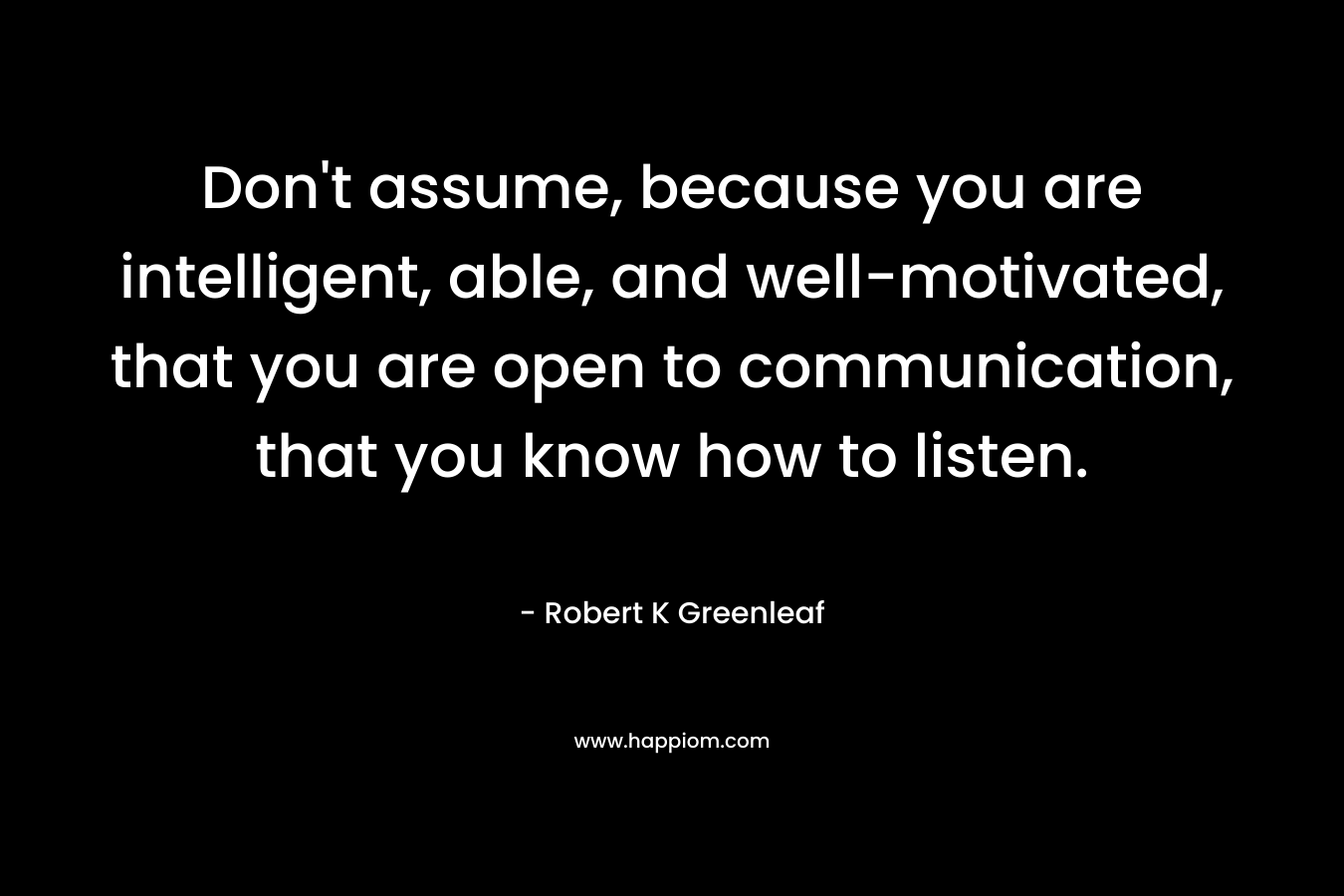 Don't assume, because you are intelligent, able, and well-motivated, that you are open to communication, that you know how to listen.