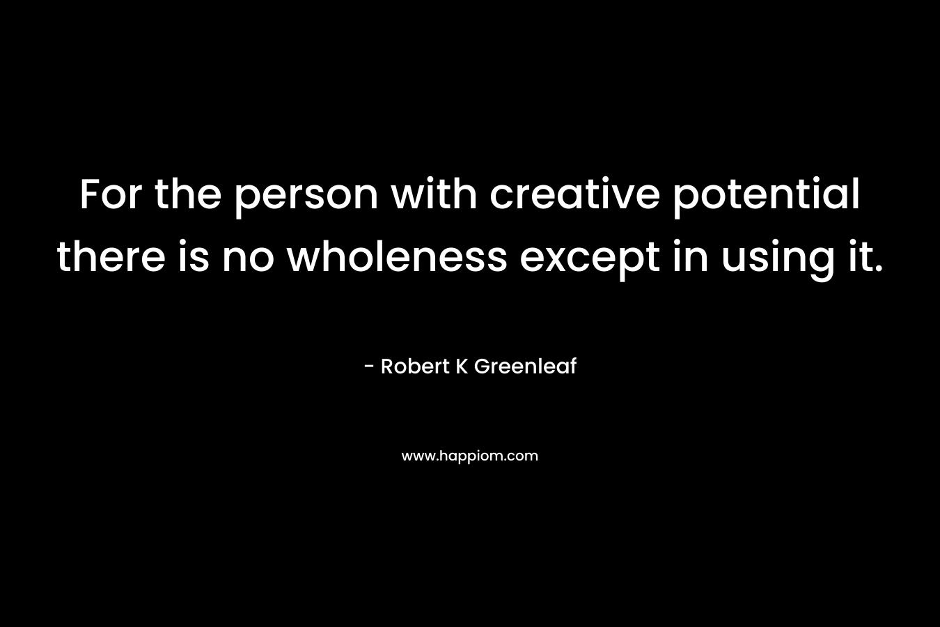 For the person with creative potential there is no wholeness except in using it. – Robert K Greenleaf