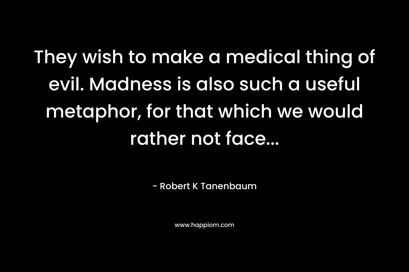 They wish to make a medical thing of evil. Madness is also such a useful metaphor, for that which we would rather not face...