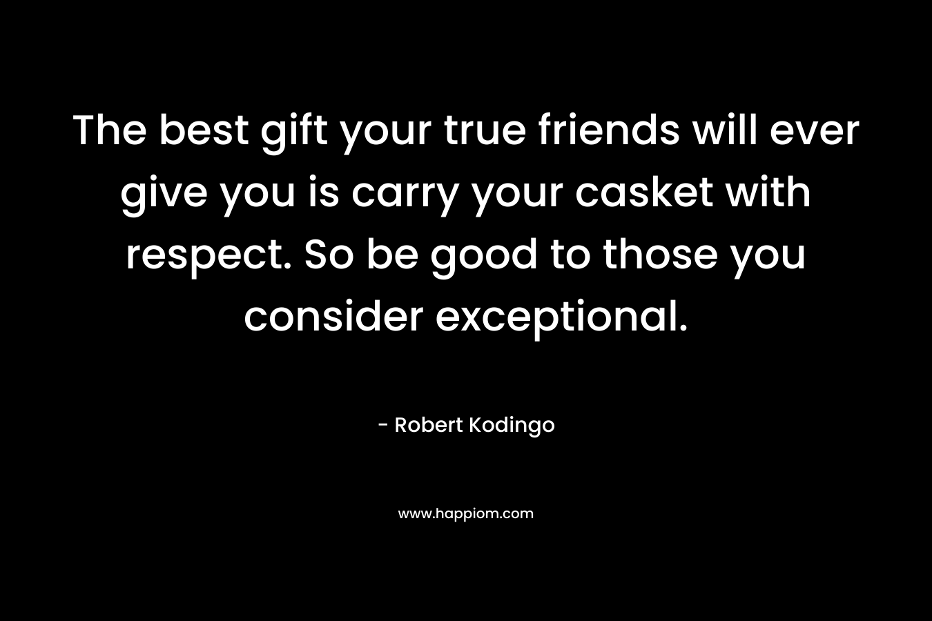 The best gift your true friends will ever give you is carry your casket with respect. So be good to those you consider exceptional. – Robert Kodingo