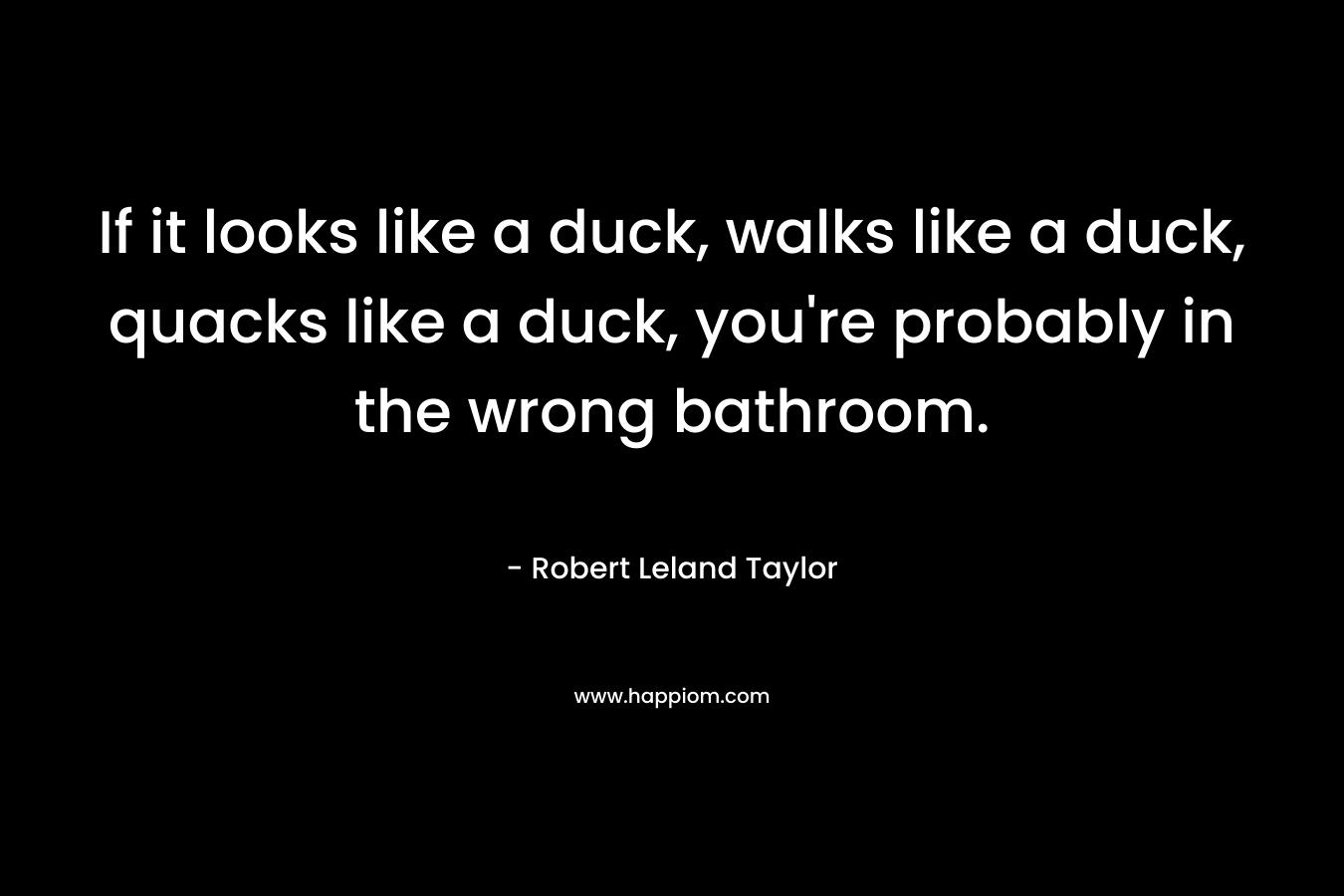If it looks like a duck, walks like a duck, quacks like a duck, you’re probably in the wrong bathroom. – Robert Leland Taylor