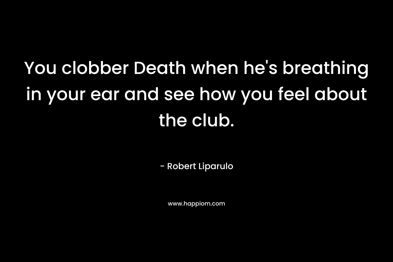 You clobber Death when he’s breathing in your ear and see how you feel about the club. – Robert Liparulo