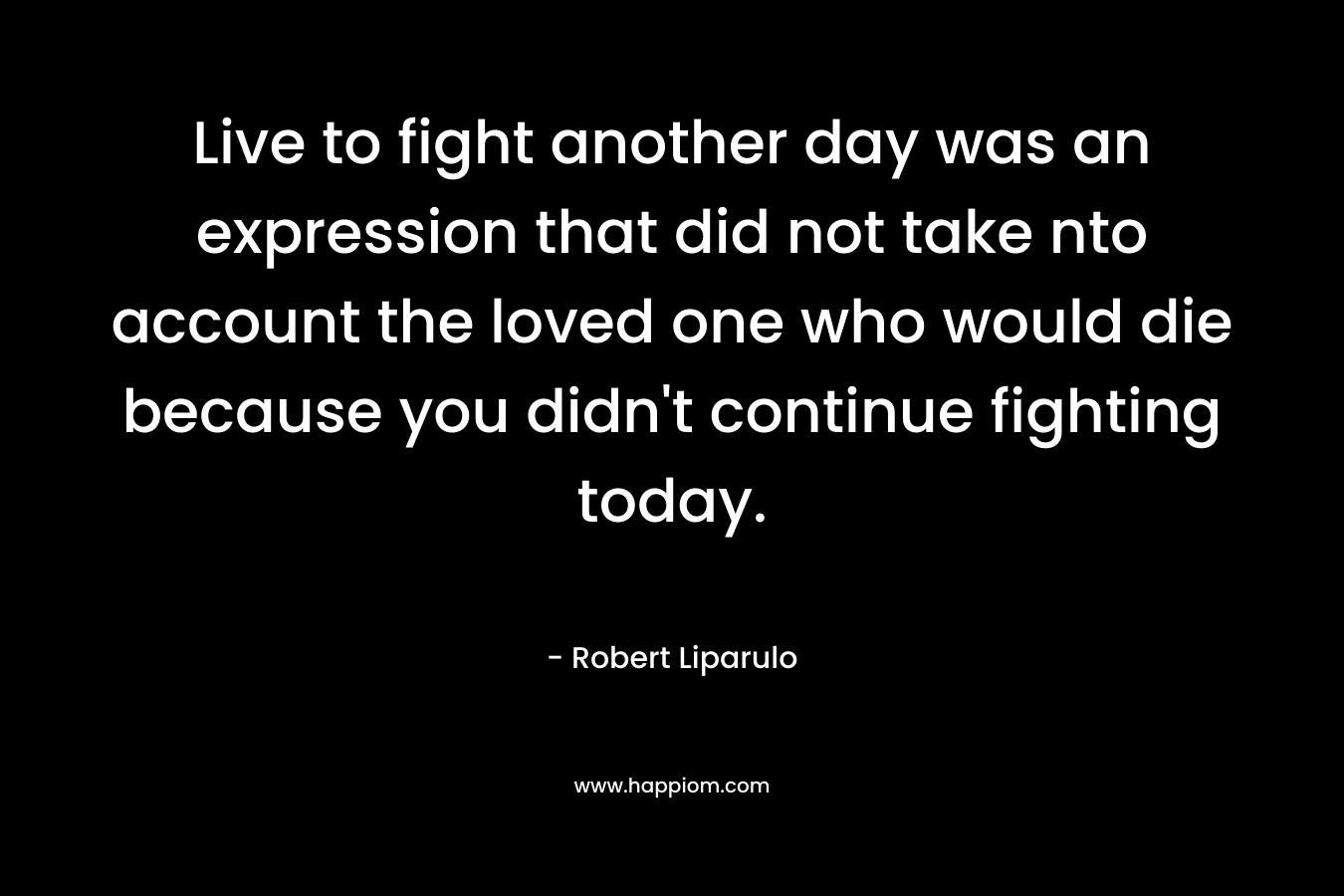 Live to fight another day was an expression that did not take nto account the loved one who would die because you didn’t continue fighting today. – Robert Liparulo