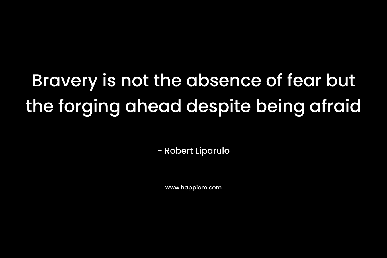 Bravery is not the absence of fear but the forging ahead despite being afraid – Robert Liparulo