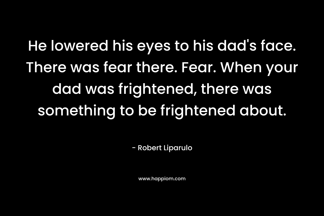 He lowered his eyes to his dad’s face. There was fear there. Fear. When your dad was frightened, there was something to be frightened about. – Robert Liparulo